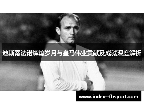 迪斯蒂法诺辉煌岁月与皇马伟业贡献及成就深度解析