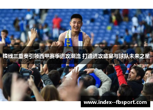 锋线三重奏引领西甲赛季进攻潮流 打造进攻盛宴与球队未来之星