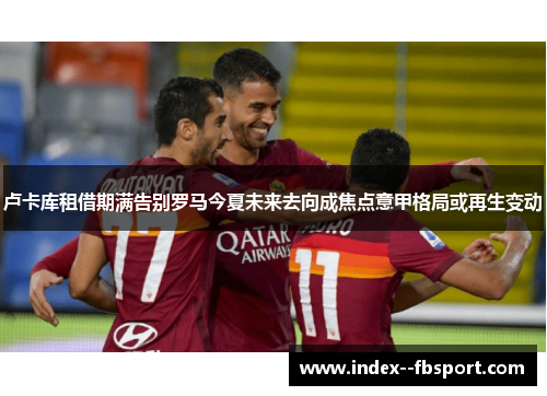 卢卡库租借期满告别罗马今夏未来去向成焦点意甲格局或再生变动