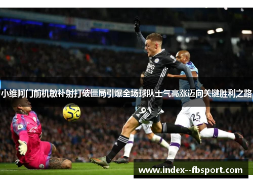 小维阿门前机敏补射打破僵局引爆全场球队士气高涨迈向关键胜利之路