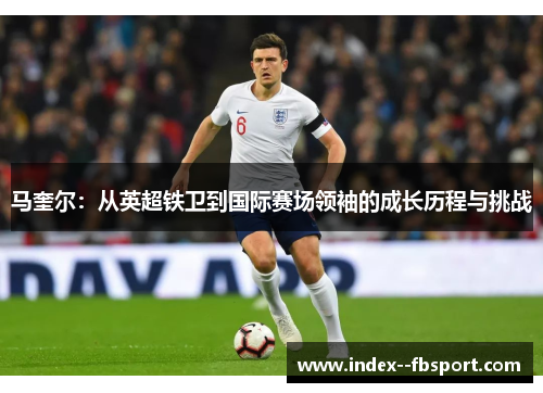 马奎尔：从英超铁卫到国际赛场领袖的成长历程与挑战